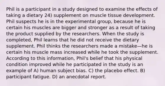 Phil is a participant in a study designed to examine the effects of taking a dietary 24) supplement on muscle tissue development. Phil suspects he is in the experimental group, because he is certain his muscles are bigger and stronger as a result of taking the product supplied by the researchers. When the study is completed, Phil learns that he did not receive the dietary supplement. Phil thinks the researchers made a mistake—he is certain his muscle mass increased while he took the supplement. According to this information, Phil's belief that his physical condition improved while he participated in the study is an example of A) human subject bias. C) the placebo effect. B) participant fatigue. D) an anecdotal report.