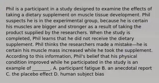 Phil is a participant in a study designed to examine the effects of taking a dietary supplement on muscle tissue development. Phil suspects he is in the experimental group, because he is certain his muscles are bigger and stronger as a result of taking the product supplied by the researchers. When the study is completed, Phil learns that he did not receive the dietary supplement. Phil thinks the researchers made a mistake—he is certain his muscle mass increased while he took the supplement. According to this information, Phil's belief that his physical condition improved while he participated in the study is an example of ________. A. participant fatigue B. an anecdotal report C. the placebo effect D. human subject bias