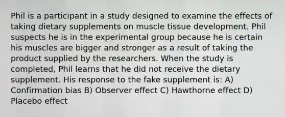 Phil is a participant in a study designed to examine the effects of taking dietary supplements on muscle tissue development. Phil suspects he is in the experimental group because he is certain his muscles are bigger and stronger as a result of taking the product supplied by the researchers. When the study is completed, Phil learns that he did not receive the dietary supplement. His response to the fake supplement is: A) Confirmation bias B) Observer effect C) Hawthorne effect D) Placebo effect