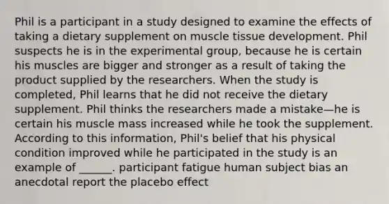 Phil is a participant in a study designed to examine the effects of taking a dietary supplement on muscle tissue development. Phil suspects he is in the experimental group, because he is certain his muscles are bigger and stronger as a result of taking the product supplied by the researchers. When the study is completed, Phil learns that he did not receive the dietary supplement. Phil thinks the researchers made a mistake—he is certain his muscle mass increased while he took the supplement. According to this information, Phil's belief that his physical condition improved while he participated in the study is an example of ______. participant fatigue human subject bias an anecdotal report the placebo effect