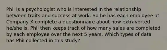 Phil is a psychologist who is interested in the relationship between traits and success at work. So he has each employee at Company X complete a questionnaire about how extraverted he/she is. Phil then keeps track of how many sales are completed by each employee over the next 5 years. Which types of data has Phil collected in this study?