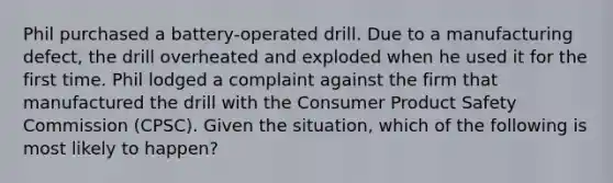 Phil purchased a battery-operated drill. Due to a manufacturing defect, the drill overheated and exploded when he used it for the first time. Phil lodged a complaint against the firm that manufactured the drill with the Consumer Product Safety Commission (CPSC). Given the situation, which of the following is most likely to happen?