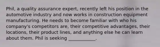 Phil, a quality assurance​ expert, recently left his position in the automotive industry and now works in construction equipment manufacturing. He needs to become familiar with who his​ company's competitors​ are, their competitive​ advantages, their​ locations, their product​ lines, and anything else he can learn about them. Phil is seeking​ ____________.