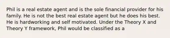 Phil is a real estate agent and is the sole financial provider for his family. He is not the best real estate agent but he does his best. He is hardworking and self motivated. Under the Theory X and Theory Y framework, Phil would be classified as a