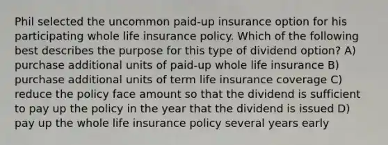 Phil selected the uncommon paid-up insurance option for his participating whole life insurance policy. Which of the following best describes the purpose for this type of dividend option? A) purchase additional units of paid-up whole life insurance B) purchase additional units of term life insurance coverage C) reduce the policy face amount so that the dividend is sufficient to pay up the policy in the year that the dividend is issued D) pay up the whole life insurance policy several years early