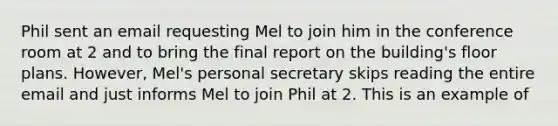 Phil sent an email requesting Mel to join him in the conference room at 2 and to bring the final report on the building's floor plans. However, Mel's personal secretary skips reading the entire email and just informs Mel to join Phil at 2. This is an example of