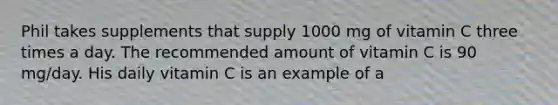 Phil takes supplements that supply 1000 mg of vitamin C three times a day. The recommended amount of vitamin C is 90 mg/day. His daily vitamin C is an example of a