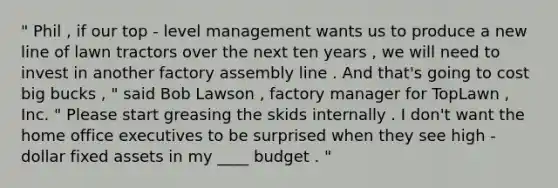 " Phil , if our top - level management wants us to produce a new line of lawn tractors over the next ten years , we will need to invest in another factory assembly line . And that's going to cost big bucks , " said Bob Lawson , factory manager for TopLawn , Inc. " Please start greasing the skids internally . I don't want the home office executives to be surprised when they see high - dollar fixed assets in my ____ budget . "