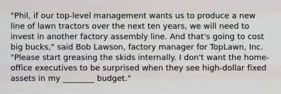 "Phil, if our top-level management wants us to produce a new line of lawn tractors over the next ten years, we will need to invest in another factory assembly line. And that's going to cost big bucks," said Bob Lawson, factory manager for TopLawn, Inc. "Please start greasing the skids internally. I don't want the home-office executives to be surprised when they see high-dollar fixed assets in my ________ budget."