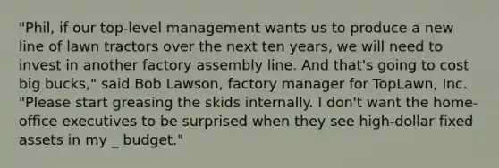 "Phil, if our top-level management wants us to produce a new line of lawn tractors over the next ten years, we will need to invest in another factory assembly line. And that's going to cost big bucks," said Bob Lawson, factory manager for TopLawn, Inc. "Please start greasing the skids internally. I don't want the home-office executives to be surprised when they see high-dollar fixed assets in my _ budget."