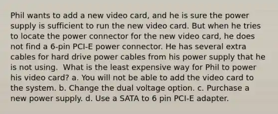 Phil wants to add a new video card, and he is sure the power supply is sufficient to run the new video card. But when he tries to locate the power connector for the new video card, he does not find a 6-pin PCI-E power connector. He has several extra cables for hard drive power cables from his power supply that he is not using. ​ What is the least expensive way for Phil to power his video card? a. You will not be able to add the video card to the system. b. Change the dual voltage option. c. Purchase a new power supply. d. Use a SATA to 6 pin PCI-E adapter.