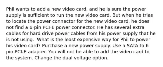 Phil wants to add a new video card, and he is sure the power supply is sufficient to run the new video card. But when he tries to locate the power connector for the new video card, he does not find a 6-pin PCI-E power connector. He has several extra cables for hard drive power cables from his power supply that he is not using. ​ What is the least expensive way for Phil to power his video card? Purchase a new power supply. Use a SATA to 6 pin PCI-E adapter. You will not be able to add the video card to the system. Change the dual voltage option.