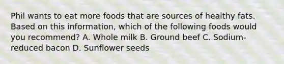 Phil wants to eat more foods that are sources of healthy fats. Based on this information, which of the following foods would you recommend? A. Whole milk B. Ground beef C. Sodium-reduced bacon D. Sunflower seeds