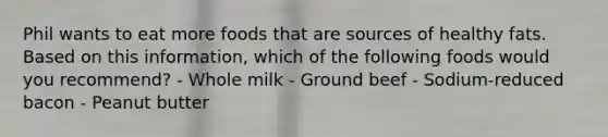 Phil wants to eat more foods that are sources of healthy fats. Based on this information, which of the following foods would you recommend? - Whole milk - Ground beef - Sodium-reduced bacon - Peanut butter