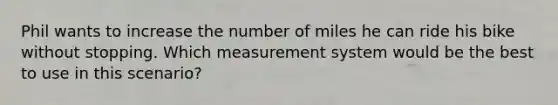 Phil wants to increase the number of miles he can ride his bike without stopping. Which measurement system would be the best to use in this scenario?