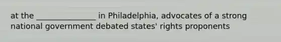 at the _______________ in Philadelphia, advocates of a strong national government debated states' rights proponents