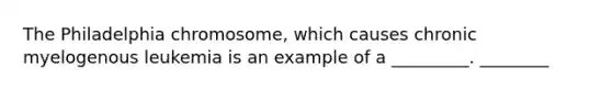 The Philadelphia chromosome, which causes chronic myelogenous leukemia is an example of a _________. ________