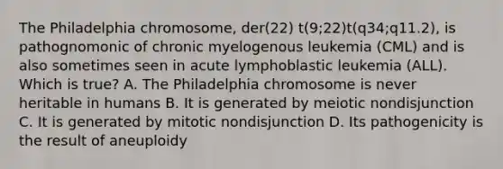 The Philadelphia chromosome, der(22) t(9;22)t(q34;q11.2), is pathognomonic of chronic myelogenous leukemia (CML) and is also sometimes seen in acute lymphoblastic leukemia (ALL). Which is true? A. The Philadelphia chromosome is never heritable in humans B. It is generated by meiotic nondisjunction C. It is generated by mitotic nondisjunction D. Its pathogenicity is the result of aneuploidy