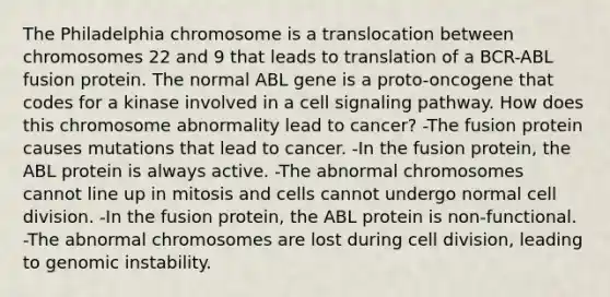 The Philadelphia chromosome is a translocation between chromosomes 22 and 9 that leads to translation of a BCR-ABL fusion protein. The normal ABL gene is a proto-oncogene that codes for a kinase involved in a cell signaling pathway. How does this chromosome abnormality lead to cancer? -The fusion protein causes mutations that lead to cancer. -In the fusion protein, the ABL protein is always active. -The abnormal chromosomes cannot line up in mitosis and cells cannot undergo normal cell division. -In the fusion protein, the ABL protein is non-functional. -The abnormal chromosomes are lost during cell division, leading to genomic instability.