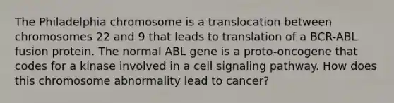 The Philadelphia chromosome is a translocation between chromosomes 22 and 9 that leads to translation of a BCR-ABL fusion protein. The normal ABL gene is a proto-oncogene that codes for a kinase involved in a cell signaling pathway. How does this chromosome abnormality lead to cancer?