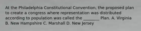 At the Philadelphia Constitutional Convention, the proposed plan to create a congress where representation was distributed according to population was called the ________ Plan. A. Virginia B. New Hampshire C. Marshall D. New Jersey