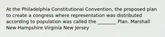 At the Philadelphia Constitutional Convention, the proposed plan to create a congress where representation was distributed according to population was called the ________ Plan. Marshall New Hampshire Virginia New Jersey