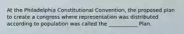 At the Philadelphia Constitutional Convention, the proposed plan to create a congress where representation was distributed according to population was called the ___________ Plan.