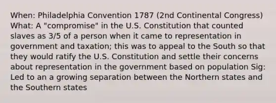 When: Philadelphia Convention 1787 (2nd Continental Congress) What: A "compromise" in the U.S. Constitution that counted slaves as 3/5 of a person when it came to representation in government and taxation; this was to appeal to the South so that they would ratify the U.S. Constitution and settle their concerns about representation in the government based on population Sig: Led to an a growing separation between the Northern states and the Southern states