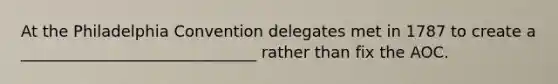 At the Philadelphia Convention delegates met in 1787 to create a ______________________________ rather than fix the AOC.