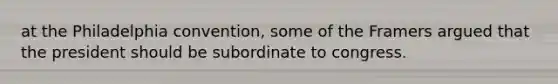 at the Philadelphia convention, some of the Framers argued that the president should be subordinate to congress.