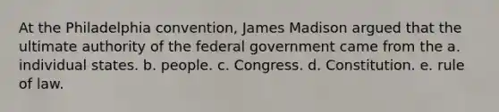 At the Philadelphia convention, James Madison argued that the ultimate authority of the federal government came from the a. individual states. b. people. c. Congress. d. Constitution. e. rule of law.