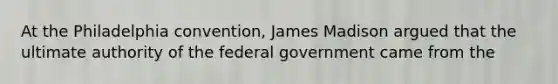 At the Philadelphia convention, James Madison argued that the ultimate authority of the federal government came from the