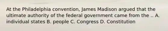 At the Philadelphia convention, James Madison argued that the ultimate authority of the federal government came from the .. A. individual states B. people C. Congress D. Constitution