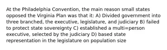 At the Philadelphia Convention, the main reason small states opposed the Virginia Plan was that it: A) Divided government into three branched, the executive, legislature, and judiciary B) failed to protect state sovereignty C) established a multi=person executive, selected by the judiciary D) based state representation in the legislature on population size