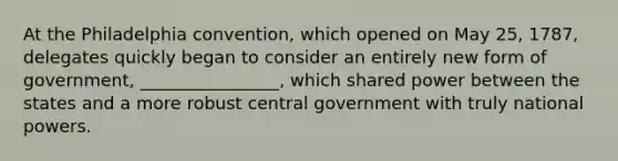 At the Philadelphia convention, which opened on May 25, 1787, delegates quickly began to consider an entirely new form of government, ________________, which shared power between the states and a more robust central government with truly national powers.