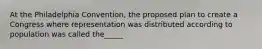 At the Philadelphia Convention, the proposed plan to create a Congress where representation was distributed according to population was called the_____