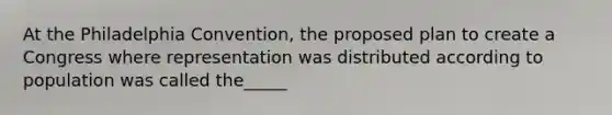 At the Philadelphia Convention, the proposed plan to create a Congress where representation was distributed according to population was called the_____