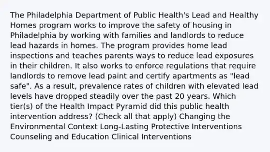 The Philadelphia Department of Public Health's Lead and Healthy Homes program works to improve the safety of housing in Philadelphia by working with families and landlords to reduce lead hazards in homes. The program provides home lead inspections and teaches parents ways to reduce lead exposures in their children. It also works to enforce regulations that require landlords to remove lead paint and certify apartments as "lead safe". As a result, prevalence rates of children with elevated lead levels have dropped steadily over the past 20 years. Which tier(s) of the Health Impact Pyramid did this public health intervention address? (Check all that apply) Changing the Environmental Context Long-Lasting Protective Interventions Counseling and Education Clinical Interventions