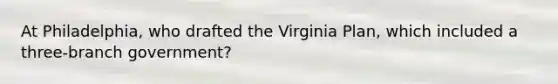 At Philadelphia, who drafted the Virginia Plan, which included a three-branch government?