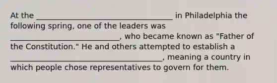 At the ___________________________________ in Philadelphia the following spring, one of the leaders was ____________________________, who became known as "Father of the Constitution." He and others attempted to establish a _______________________________________, meaning a country in which people chose representatives to govern for them.