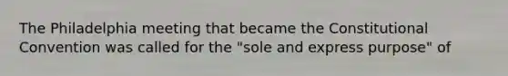 The Philadelphia meeting that became the Constitutional Convention was called for the "sole and express purpose" of