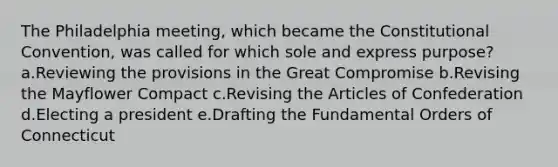 The Philadelphia meeting, which became the Constitutional Convention, was called for which sole and express purpose? a.Reviewing the provisions in the Great Compromise b.Revising the Mayflower Compact c.Revising the Articles of Confederation d.Electing a president e.Drafting the Fundamental Orders of Connecticut