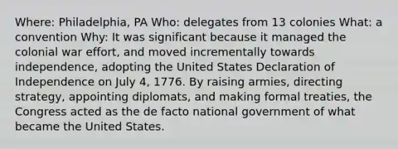 Where: Philadelphia, PA Who: delegates from 13 colonies What: a convention Why: It was significant because it managed the colonial war effort, and moved incrementally towards independence, adopting the United States Declaration of Independence on July 4, 1776. By raising armies, directing strategy, appointing diplomats, and making formal treaties, the Congress acted as the de facto national government of what became the United States.