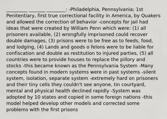 _________ _______ ________: -Philadelphia, Pennsylvania; 1st Penitentiary, first true correctional facility in America, by Quakers and allowed the correction of behavior -concepts for jail had ideas that were created by William Penn which were: (1) all prisoners available, (2) wrongfully imprisoned could recover double damages, (3) prisons were to be free as to feeds, food, and lodging, (4) Lands and goods o felons were to be liable for confiscation and double as restitution to injured parties, (5) all countries were to provide houses to replace the pillory and stocks -this became known as the Pennsylvania System -Many concepts found in modern systems were in past systems -silent system, isolation, separate system -extremely hard on prisoners and their tiny cells they couldn't see anyone, tin courtyard, mental and physical health declined rapidly -System was adopted by 10 states and copied in some foreign nations -this model helped develop other models and corrected some problems with the first prisons