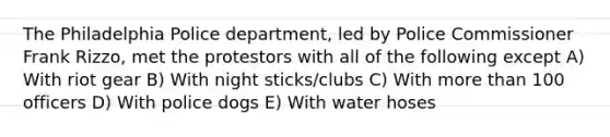 The Philadelphia Police department, led by Police Commissioner Frank Rizzo, met the protestors with all of the following except A) With riot gear B) With night sticks/clubs C) With more than 100 officers D) With police dogs E) With water hoses