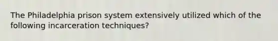 The Philadelphia prison system extensively utilized which of the following incarceration techniques?