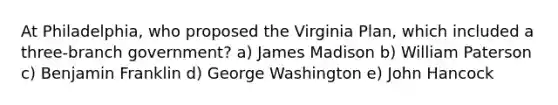 At Philadelphia, who proposed the <a href='https://www.questionai.com/knowledge/kPCdzBvPry-virginia-plan' class='anchor-knowledge'>virginia plan</a>, which included a three-branch government? a) James Madison b) William Paterson c) <a href='https://www.questionai.com/knowledge/kxeYsp0ljs-benjamin-franklin' class='anchor-knowledge'>benjamin franklin</a> d) George Washington e) John Hancock