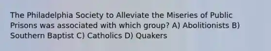 The Philadelphia Society to Alleviate the Miseries of Public Prisons was associated with which group? A) Abolitionists B) Southern Baptist C) Catholics D) Quakers