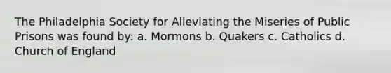 The Philadelphia Society for Alleviating the Miseries of Public Prisons was found by: a. Mormons b. Quakers c. Catholics d. Church of England