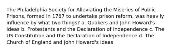 The Philadelphia Society for Alleviating the Miseries of Public Prisons, formed in 1787 to undertake prison reform, was heavily influence by what two things? a. Quakers and John Howard's ideas b. Protestants and the Declaration of Independence c. The US Constitution and the Declaration of Independence d. The Church of England and John Howard's ideas